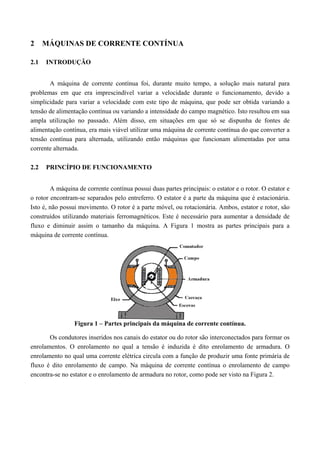 2 MÁQUINAS DE CORRENTE CONTÍNUA
2.1 INTRODUÇÃO
A máquina de corrente contínua foi, durante muito tempo, a solução mais natural para
problemas em que era imprescindível variar a velocidade durante o funcionamento, devido a
simplicidade para variar a velocidade com este tipo de máquina, que pode ser obtida variando a
tensão de alimentação contínua ou variando a intensidade do campo magnético. Isto resultou em sua
ampla utilização no passado. Além disso, em situações em que só se dispunha de fontes de
alimentação contínua, era mais viável utilizar uma máquina de corrente contínua do que converter a
tensão contínua para alternada, utilizando então máquinas que funcionam alimentadas por uma
corrente alternada.
2.2 PRINCÍPIO DE FUNCIONAMENTO
A máquina de corrente contínua possui duas partes principais: o estator e o rotor. O estator e
o rotor encontram-se separados pelo entreferro. O estator é a parte da máquina que é estacionária.
Isto é, não possui movimento. O rotor é a parte móvel, ou rotacionária. Ambos, estator e rotor, são
construídos utilizando materiais ferromagnéticos. Este é necessário para aumentar a densidade de
fluxo e diminuir assim o tamanho da máquina. A Figura 1 mostra as partes principais para a
máquina de corrente contínua.
Figura 1 – Partes principais da máquina de corrente contínua.
Os condutores inseridos nos canais do estator ou do rotor são interconectados para formar os
enrolamentos. O enrolamento no qual a tensão é induzida é dito enrolamento de armadura. O
enrolamento no qual uma corrente elétrica circula com a função de produzir uma fonte primária de
fluxo é dito enrolamento de campo. Na máquina de corrente contínua o enrolamento de campo
encontra-se no estator e o enrolamento de armadura no rotor, como pode ser visto na Figura 2.
 