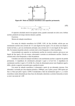 Figura 60– Motor de indução monofásico com capacitor permanente.
)]
2)2(
(2[2
1
22
mmm
ma
a
LfLfR
RR
Lff
C





(45)
O capacitor calculado através da equação acima, quando conectado em série com a bobina
auxiliar, produzirá um torque máximo durante a partida.
Exercícios
Motores de indução monofásicos
Um motor de indução monofásico de 0,25HP, 110V, de fase dividida, solicita por seu
enrolamento auxiliar uma corrente de 4 A com ângulo de fase igual a 15o em atraso em relação à
tensão da fonte, e, por seu enrolamento principal, uma corrente de 6 A com ângulo de fase igual a
40o. No instante da partida calcule a corrente total a rotor bloqueado e o fator de potência.
Acrescentando um capacitor ao enrolamento auxiliar do exercício anterior, provoca-se um
ângulo de fase igual a 42o em avanço, relacionado à corrente no enrolamento auxiliar. Calcule a
corrente total a rotor bloqueado e o fator de potência.
Considere um motor de indução monofásico com enrolamento auxiliar e capacitor de partida
permanente. A impedância do enrolamento principal é igual a 2,2+j2,5 Ω. A impedância do
enrolamento auxiliar é igual a 3,5+j2,5Ω. Se a fonte de alimentação possui uma freqüência igual a
60Hz, calcule o capacitor necessário para a partida do motor.
Um motor de indução monofásico é alimentado a partir de um alternador síncrono. Este
alternador é acionado por uma máquina primária a 3000rpm, com 2 pólos, possui 1500 espiras por
fase e o fluxo por pólo é igual a 1mWb. Considerando o fator de enrolamento igual a 1, e o motor
monofásico sendo alimentado por duas fases do alternador, determine a corrente fornecida ao motor
se este é um motor de ½ HP.
 