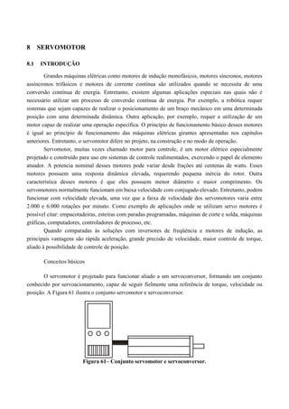 8 SERVOMOTOR
8.1 INTRODUÇÃO
Grandes máquinas elétricas como motores de indução monofásicos, motores síncronos, motores
assíncronos trifásicos e motores de corrente contínua são utilizados quando se necessita de uma
conversão contínua de energia. Entretanto, existem algumas aplicações especiais nas quais não é
necessário utilizar um processo de conversão contínua de energia. Por exemplo, a robótica requer
sistemas que sejam capazes de realizar o posicionamento de um braço mecânico em uma determinada
posição com uma determinada dinâmica. Outra aplicação, por exemplo, requer a utilização de um
motor capaz de realizar uma operação específica. O princípio de funcionamento básico desses motores
é igual ao princípio de funcionamento das máquinas elétricas girantes apresentadas nos capítulos
anteriores. Entretanto, o servomotor difere no projeto, na construção e no modo de operação.
Servomotor, muitas vezes chamado motor para controle, é um motor elétrico especialmente
projetado e construído para uso em sistemas de controle realimentados, exercendo o papel de elemento
atuador. A potencia nominal desses motores pode variar desde frações até centenas de watts. Esses
motores possuem uma resposta dinâmica elevada, requerendo pequena inércia do rotor. Outra
característica desses motores é que eles possuem menor diâmetro e maior comprimento. Os
servomotores normalmente funcionam em baixa velocidade com conjugado elevado. Entretanto, podem
funcionar com velocidade elevada, uma vez que a faixa de velocidade dos servomotores varia entre
2.000 e 6.000 rotações por minuto. Como exemplo de aplicações onde se utilizam servo motores é
possível citar: empacotadeiras, esteiras com paradas programadas, máquinas de corte e solda, máquinas
gráficas, computadores, controladores de processo, etc.
Quando comparadas às soluções com inversores de freqüência e motores de indução, as
principais vantagens são rápida aceleração, grande precisão de velocidade, maior controle de torque,
aliado à possibilidade de controle de posição.
Conceitos básicos
O servomotor é projetado para funcionar aliado a um servoconversor, formando um conjunto
conhecido por servoacionamento, capaz de seguir fielmente uma referência de torque, velocidade ou
posição. A Figura 61 ilustra o conjunto servomotor e servoconversor.
Figura 61– Conjunto servomotor e servoconversor.
 