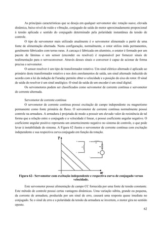 62
As principais características que se deseja em qualquer servomotor são: rotação suave, elevada
dinâmica, baixo nível de ruído e vibração, conjugado de saída do motor aproximadamente proporcional
à tensão aplicada e sentido do conjugado determinado pela polaridade instantânea da tensão de
controle.
O tipo de servomotor mais utilizado atualmente é o servomotor alimentado a partir de uma
fonte de alimentação alternada. Nesta configuração, normalmente, o rotor utiliza imãs permanentes,
geralmente fabricados com terras raras. A carcaça é fabricada em alumínio, o estator é formado por um
pacote de lâminas e um sensor (enconder ou resolver) é responsável por fornecer sinais de
realimentação para o servoconversor. Através desses sinais o conversor é capaz de acionar de forma
precisa o servomotor.
O sensor resolver é um tipo de transformador rotativo. Um sinal elétrico alternado é aplicado ao
primário deste transformador rotativo e nos dois enrolamentos de saída, um sinal alternado induzido de
acordo com a lei da indução de Faraday permite obter a velocidade e a posição do eixo do rotor. O sinal
de saída do resolver é um sinal analógico. O sinal de saída de um encoder é um sinal digital.
Os servomotores podem ser classificados como servomotor de corrente contínua e servomotor
de corrente alternada.
Servomotor de corrente contínua
O servomotor de corrente contínua possui excitação de campo independente ou magnetismo
permanente como fonte primária de fluxo. O servomotor de corrente contínua normalmente possui
controle na armadura. A armadura é projetada de modo a possuir um elevado valor de resistência de tal
forma que a relação entre o conjugado e a velocidade é linear, e possui coeficiente angular negativo. O
coeficiente angular positivo representa um amortecimento negativo no sistema de controle, o que pode
levar à instabilidade do sistema. A Figura 62 ilustra o servomotor de corrente contínua com excitação
independente e sua respectiva curva conjugado em função da rotação.
Figura 62– Servomotor com excitação independente e respectiva curva de conjugado versus
velocidade.
Este servomotor possui alimentação de campo CC fornecida por uma fonte de tensão constante.
Este método de controle possui certas vantagens dinâmicas. Uma variação súbita, grande ou pequena,
da corrente de armadura, produzida por um sinal de erro, causará uma resposta quase imediata no
conjugado. Se o sinal de erro e a polaridade da tensão da armadura se invertem, o motor gira no sentido
oposto.
 