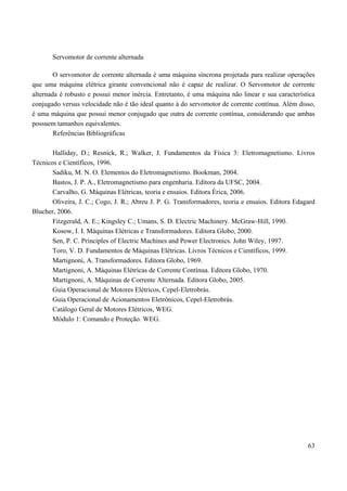 63
Servomotor de corrente alternada
O servomotor de corrente alternada é uma máquina síncrona projetada para realizar operações
que uma máquina elétrica girante convencional não é capaz de realizar. O Servomotor de corrente
alternada é robusto e possui menor inércia. Entretanto, é uma máquina não linear e sua característica
conjugado versus velocidade não é tão ideal quanto à do servomotor de corrente contínua. Além disso,
é uma máquina que possui menor conjugado que outra de corrente contínua, considerando que ambas
possuem tamanhos equivalentes.
Referências Bibliográficas
Halliday, D.; Resnick, R.; Walker, J. Fundamentos da Física 3: Eletromagnetismo. Livros
Técnicos e Científicos, 1996.
Sadiku, M. N. O. Elementos do Eletromagnetismo. Bookman, 2004.
Bastos, J. P. A., Eletromagnetismo para engenharia. Editora da UFSC, 2004.
Carvalho, G. Máquinas Elétricas, teoria e ensaios. Editora Érica, 2006.
Oliveira, J. C.; Cogo, J. R.; Abreu J. P. G. Transformadores, teoria e ensaios. Editora Edagard
Blucher, 2006.
Fitzgerald, A. E.; Kingsley C.; Umans, S. D. Electric Machinery. McGraw-Hill, 1990.
Kosow, I. I. Máquinas Elétricas e Transformadores. Editora Globo, 2000.
Sen, P. C. Principles of Electric Machines and Power Electronics. John Wiley, 1997.
Toro, V. D. Fundamentos de Máquinas Elétricas. Livros Técnicos e Científicos, 1999.
Martignoni, A. Transformadores. Editora Globo, 1969.
Martignoni, A. Máquinas Elétricas de Corrente Contínua. Editora Globo, 1970.
Martignoni, A. Máquinas de Corrente Alternada. Editora Globo, 2005.
Guia Operacional de Motores Elétricos, Cepel-Eletrobrás.
Guia Operacional de Acionamentos Eletrônicos, Cepel-Eletrobrás.
Catálogo Geral de Motores Elétricos, WEG.
Módulo 1: Comando e Proteção. WEG.
 
