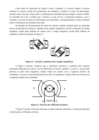 Como pode ser observado na Figura 4 entre o segundo e o terceiro estágio a corrente
continua no mesmo sentido do enrolamento de armadura e também na fonte de alimentação,
fazendo assim com que a força sobre o enrolamento de armadura possua sempre o mesmo sentido.
O comutador faz com o sentido seja o mesmo, ou seja, ele faz a retificação mecânica, caso o
contrário a corrente na fonte de alimentação seria alternada e consequentemente a força resultante
sobre o enrolamento de armadura seria nula.
O princípio de funcionamento do motor de corrente contínua também pode ser entendido
através do princípio de atração e repulsão entre campos magnéticos, devido à interação do campo
magnético criado pelas bobinas de campo com o campo magnético criado pelas bobinas de
armadura, conforme ilustrado na Figura 5.
Figura 5 – Atração e repulsão entre campos magnéticos.
A Figura 6 permite visualizar que a retificação mecânica é realizada pelo conjunto
comutador (fabricado em cobre) e escova (fabricado em carvão e grafito). A escova 1, posicionada
próxima ao pólo norte magnético, sempre estará em contato com o segmento positivo do
comutador. A escova 2, posicionada próxima ao pólo sul magnético, sempre estará em contato com
o segmento negativo do comutador.
Figura 6– Processo de retificação mecânica.
A Figura 7 mostra a forma de onda para a tensão induzida, alternada, e a forma de onda para
a tensão após a retificação, contínua.
 