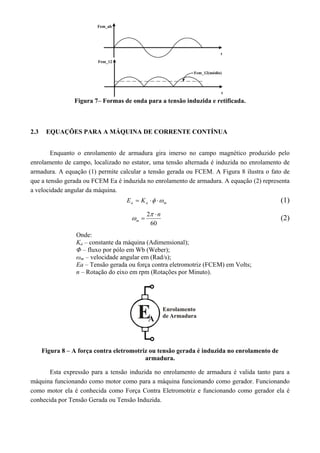 Figura 7– Formas de onda para a tensão induzida e retificada.
2.3 EQUAÇÕES PARA A MÁQUINA DE CORRENTE CONTÍNUA
Enquanto o enrolamento de armadura gira imerso no campo magnético produzido pelo
enrolamento de campo, localizado no estator, uma tensão alternada é induzida no enrolamento de
armadura. A equação (1) permite calcular a tensão gerada ou FCEM. A Figura 8 ilustra o fato de
que a tensão gerada ou FCEM Ea é induzida no enrolamento de armadura. A equação (2) representa
a velocidade angular da máquina.
maa KE   (1)
60
2 n
m



 (2)
Onde:
Ka – constante da máquina (Adimensional);
Φ – fluxo por pólo em Wb (Weber);
ωm – velocidade angular em (Rad/s);
Ea – Tensão gerada ou força contra eletromotriz (FCEM) em Volts;
n – Rotação do eixo em rpm (Rotações por Minuto).
Figura 8 – A força contra eletromotriz ou tensão gerada é induzida no enrolamento de
armadura.
Esta expressão para a tensão induzida no enrolamento de armadura é valida tanto para a
máquina funcionando como motor como para a máquina funcionando como gerador. Funcionando
como motor ela é conhecida como Força Contra Eletromotriz e funcionando como gerador ela é
conhecida por Tensão Gerada ou Tensão Induzida.
 