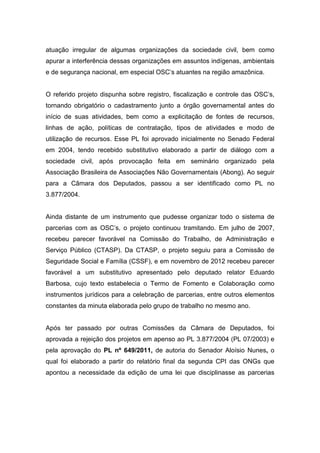 atuação irregular de algumas organizações da sociedade civil, bem como
apurar a interferência dessas organizações em assuntos indígenas, ambientais
e de segurança nacional, em especial OSC’s atuantes na região amazônica.
O referido projeto dispunha sobre registro, fiscalização e controle das OSC’s,
tornando obrigatório o cadastramento junto a órgão governamental antes do
início de suas atividades, bem como a explicitação de fontes de recursos,
linhas de ação, políticas de contratação, tipos de atividades e modo de
utilização de recursos. Esse PL foi aprovado inicialmente no Senado Federal
em 2004, tendo recebido substitutivo elaborado a partir de diálogo com a
sociedade civil, após provocação feita em seminário organizado pela
Associação Brasileira de Associações Não Governamentais (Abong). Ao seguir
para a Câmara dos Deputados, passou a ser identificado como PL no
3.877/2004.
Ainda distante de um instrumento que pudesse organizar todo o sistema de
parcerias com as OSC’s, o projeto continuou tramitando. Em julho de 2007,
recebeu parecer favorável na Comissão do Trabalho, de Administração e
Serviço Público (CTASP). Da CTASP, o projeto seguiu para a Comissão de
Seguridade Social e Família (CSSF), e em novembro de 2012 recebeu parecer
favorável a um substitutivo apresentado pelo deputado relator Eduardo
Barbosa, cujo texto estabelecia o Termo de Fomento e Colaboração como
instrumentos jurídicos para a celebração de parcerias, entre outros elementos
constantes da minuta elaborada pelo grupo de trabalho no mesmo ano.
Após ter passado por outras Comissões da Câmara de Deputados, foi
aprovada a rejeição dos projetos em apenso ao PL 3.877/2004 (PL 07/2003) e
pela aprovação do PL nº 649/2011, de autoria do Senador Aloísio Nunes, o
qual foi elaborado a partir do relatório final da segunda CPI das ONGs que
apontou a necessidade da edição de uma lei que disciplinasse as parcerias
 