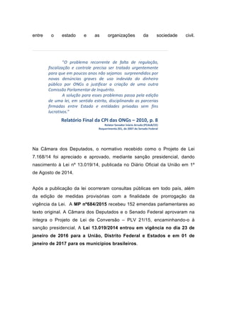 entre o estado e as organizações da sociedade civil.
“O problema recorrente de falta de regulação,
fiscalização e controle precisa ser tratado urgentemente
para que em poucos anos não sejamos surpreendidos por
novas denúncias graves de uso indevido do dinheiro
público por ONGs a justificar a criação de uma outra
Comissão Parlamentar de Inquérito.
A solução para esses problemas passa pela edição
de uma lei, em sentido estrito, disciplinando as parcerias
firmadas entre Estado e entidades privadas sem fins
lucrativos.”
Relatório Final da CPI das ONGs – 2010, p. 8
Relator Senador Inácio Arruda (PCdoB/CE)
Requerimento 201, de 2007 do Senado Federal
Na Câmara dos Deputados, o normativo recebido como o Projeto de Lei
7.168/14 foi apreciado e aprovado, mediante sanção presidencial, dando
nascimento à Lei nº 13.019/14, publicada no Diário Oficial da União em 1º
de Agosto de 2014.
Após a publicação da lei ocorreram consultas públicas em todo país, além
da edição de medidas provisórias com a finalidade de prorrogação da
vigência da Lei. A MP nº684/2015 recebeu 152 emendas parlamentares ao
texto original. A Câmara dos Deputados e o Senado Federal aprovaram na
íntegra o Projeto de Lei de Conversão – PLV 21/15, encaminhando-o à
sanção presidencial. A Lei 13.019/2014 entrou em vigência no dia 23 de
janeiro de 2016 para a União, Distrito Federal e Estados e em 01 de
janeiro de 2017 para os municípios brasileiros.
 