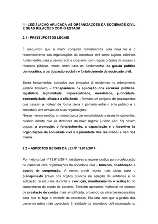 II - LEGISLAÇÃO APLICADA ÀS ORGANIZAÇÕES DA SOCIEDADE CIVIL
E SUAS RELAÇÕES COM O ESTADO
2.1 - PRESSUPOSTOS LEGAIS
É inequívoco que a maior conquista materializada pela nova lei é o
reconhecimento das organizações da sociedade civil como sujeitos coletivos
fundamentais para a democracia e cidadania, com regras próprias de acesso a
recursos públicos, tendo como base os fundamentos da gestão pública
democrática, a participação social e o fortalecimento da sociedade civil.
Esses fundamentos, somados aos princípios já existentes no ordenamento
jurídico brasileiro – transparência na aplicação dos recursos públicos,
legalidade, legitimidade, impessoalidade, moralidade, publicidade,
economicidade, eficácia e eficiência –, formam um conjunto de pressupostos
que passam a nortear de forma plena a parceria entre o ente público e a
sociedade civil através de suas organizações.
Nesse mesmo sentido, a norma busca dar materialidade a esses fundamentos,
quando orienta que as diretrizes do novo regime jurídico (Art. 5º) devem
buscar: a promoção, o fortalecimento, a capacitação e o incentivo às
organizações da sociedade civil e a prioridade dos resultados e não dos
meios.
2.2 – ASPECTOS GERAIS DA LEI Nº 13.019/2014
Por meio da Lei nº 13.019/2014, instituiu-se o regime jurídico para a celebração
de parcerias com organizações da sociedade civil – fomento, colaboração e
acordo de cooperação. A norma prevê regras mais claras para o
planejamento prévio dos órgãos públicos na seleção de entidades e na
aplicação de recursos durante a execução, monitoramento e avaliação do
cumprimento do objeto da parceria. Também apresenta melhorias no sistema
de prestação de contas mais simplificada, provendo os alicerces necessários
para que se faça o controle de resultados. Ela fará com que a gestão das
parcerias esteja mais conectada à realidade da sociedade civil organizada no
 