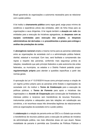 Brasil garantindo às organizações a autonomia necessária para se relacionar
com o poder público.
A lei institui o chamamento público como regra geral, exige prazo mínimo de
existência e experiência prévia das entidades, além de ficha limpa para as
organizações e seus dirigentes. A lei regula também a atuação em rede das
entidades para a execução de iniciativas agregadoras, as despesas com as
equipes contratadas para execução dos projetos, as despesas
administrativas daí derivadas e os procedimentos e prazos para entrega e
análise das prestações de contas.
A abrangência nacional amplia a mesma norma para as parcerias celebradas
entre as organizações da sociedade civil e a administração pública federal,
distrital, estadual e municipal. Com isso, será facilitada a compreensão das
regras a respeito das parcerias, conferindo mais segurança jurídica às
relações, ressaltando que pelo princípio federativo e pela autonomia dos entes
federados, os municípios, os estados e o Distrito Federal poderão propor
regulamentação própria para atender a questões específicas a partir das
normas gerais.
A aprovação da Lei nº 13.019/2014 trouxe como principal avanço a criação de
um regime jurídico próprio para as parcerias entre Estado e organizações da
sociedade civil. Ao instituir o Termo de Colaboração para a execução de
políticas públicas, o Termo de Fomento para apoio a iniciativas das
organizações e o Acordo de Cooperação para consecução de finalidades de
interesse público e recíproco sem transferência de recursos financeiros,
instrumentos próprios e adequados para tais relações em substituição aos
convênios, a lei reconhece essas três dimensões legítimas de relacionamento
entre as organizações da sociedade civil e o poder público.
A colaboração é a relação de parceria entre as OSC’s e o Estado que envolva
a transferência de recursos públicos para a execução de políticas de iniciativa
da administração pública, nas mais diferentes áreas em que atuam. Nessa
modalidade de parceria é permitida aos Conselhos de Políticas Públicas a
 