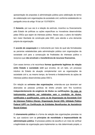 apresentação de propostas à administração pública para celebração de termo
de colaboração com organizações da sociedade civil, conforme estabelecido no
parágrafo único do artigo 16 da Lei 13.019/2014.
O fomento, por sua vez é a relação de estímulo, incentivo ou financiamento
pelo Estado de políticas ou ações específicas ou inovadoras desenvolvidas
pelas OSCs que sejam de interesse público. Nesse caso, o plano de trabalho
tem maior liberdade de construção pela OSC, pois atende a uma demanda
própria da organização.
O acordo de cooperação é o instrumento por meio do qual são formalizadas
as parcerias estabelecidas pela administração pública com organizações da
sociedade civil para a consecução de finalidades de interesse público e
recíproco que não envolvam a transferência de recursos financeiros.
Com esses termos a lei reconhece formas igualmente legítimas de relação
entre Estado e sociedade civil que envolve, de um lado, um processo
indutivo do Estado de atuação complementar com as organizações da
sociedade civil e, ao mesmo tempo, de fomento e fortalecimento às ações de
interesse público desenvolvidas pelas OSC’s.
Em relação ao universo das organizações, entendeu-se que deveriam ser
abarcadas as pessoas jurídicas de direito privado sem fins lucrativos
independentemente da exigência de títulos ou certificações. Ou seja, os
instrumentos poderão ser celebrados sem a condição de títulos,
certificados e qualificações, como os de Organização da Sociedade Civil
de Interesse Público (Oscip), Organização Social (OS), Utilidade Pública
Federal (UPF) ou Certificação de Entidades Beneficentes de Assistência
Social (Cebas).
O chamamento público é a forma de seleção das organizações previstas na
lei, que coaduna com os princípios de moralidade e impessoalidade da
administração pública. O processo público de escolha é um meio de verificar
a legitimidade da organização para implementar ou não determinado projeto, a
 
