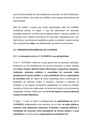 partir da demonstração de suas experiências anteriores, do lastro institucional,
do acervo histórico, das redes que mobiliza e dos espaços democráticos dos
quais participa.
Além de ampliar o acesso para outras organizações, evita que entidades
constituídas apenas “no papel”, e que não demonstram ter executado
atividades anteriores no âmbito que se deseja realizar a parceria, possam se
apresentar como melhores executoras. Por outro lado, instituições novas, com
valor técnico, mas ainda sem experiência, podem se associar a outras maiores
com a previsão das redes, nos chamamentos que assim as convocarem.
2.3 - PRINCIPAIS INOVAÇÕES DA LEI 13.019/2104
2.3.1 - A abrangência da Lei nº 13.019/2014 e sua aplicabilidade
A Lei nº 13.019/2014 institui as normas gerais para as parcerias voluntárias,
envolvendo ou não transferências de recursos financeiros, a serem firmadas
pela União, Estados, Distrito Federal, Municípios e respectivas autarquias,
fundações, empresas públicas e sociedades de economia mista
prestadoras de serviço público, e suas subsidiárias com as organizações
da sociedade civil, em regime de mútua cooperação, para a consecução de
finalidades de interesse público e recíproco, mediante a execução de
atividades ou de projetos previamente estabelecidos em planos de trabalho
inseridos em termos de colaboração, em termos de fomento ou em acordos de
cooperação. Portanto, trata-se de uma lei de abrangência nacional aplicável
a todos os entes federativos.
O artigo 1º é claro ao fazer o endereçamento da aplicabilidade da Lei nº
13.019/2014, estabelecendo como parceiros, de um lado, os entes públicos,
inclusive suas respectivas autarquias, fundações, empresas públicas e
sociedades de economia mista prestadoras de serviço público, e suas
subsidiárias e do outro lado às organizações da sociedade civil.
 