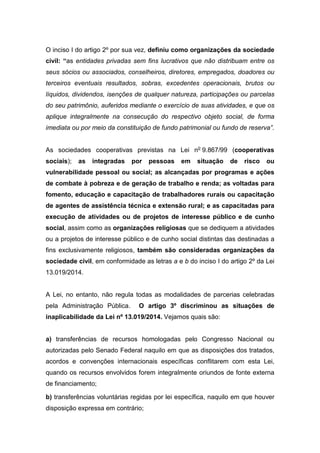 O inciso I do artigo 2º por sua vez, definiu como organizações da sociedade
civil: “as entidades privadas sem fins lucrativos que não distribuam entre os
seus sócios ou associados, conselheiros, diretores, empregados, doadores ou
terceiros eventuais resultados, sobras, excedentes operacionais, brutos ou
líquidos, dividendos, isenções de qualquer natureza, participações ou parcelas
do seu patrimônio, auferidos mediante o exercício de suas atividades, e que os
aplique integralmente na consecução do respectivo objeto social, de forma
imediata ou por meio da constituição de fundo patrimonial ou fundo de reserva”.
As sociedades cooperativas previstas na Lei no
9.867/99 (cooperativas
sociais); as integradas por pessoas em situação de risco ou
vulnerabilidade pessoal ou social; as alcançadas por programas e ações
de combate à pobreza e de geração de trabalho e renda; as voltadas para
fomento, educação e capacitação de trabalhadores rurais ou capacitação
de agentes de assistência técnica e extensão rural; e as capacitadas para
execução de atividades ou de projetos de interesse público e de cunho
social, assim como as organizações religiosas que se dediquem a atividades
ou a projetos de interesse público e de cunho social distintas das destinadas a
fins exclusivamente religiosos, também são consideradas organizações da
sociedade civil, em conformidade as letras a e b do inciso I do artigo 2º da Lei
13.019/2014.
A Lei, no entanto, não regula todas as modalidades de parcerias celebradas
pela Administração Pública. O artigo 3º discriminou as situações de
inaplicabilidade da Lei nº 13.019/2014. Vejamos quais são:
a) transferências de recursos homologadas pelo Congresso Nacional ou
autorizadas pelo Senado Federal naquilo em que as disposições dos tratados,
acordos e convenções internacionais específicas conflitarem com esta Lei,
quando os recursos envolvidos forem integralmente oriundos de fonte externa
de financiamento;
b) transferências voluntárias regidas por lei específica, naquilo em que houver
disposição expressa em contrário;
 