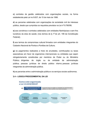 c) contratos de gestão celebrados com organizações sociais, na forma
estabelecida pela Lei no 9.637, de 15 de maio de 1998.
d) as parcerias celebradas com organizações da sociedade civil de interesse
público, desde que cumpridos os requisitos previstos na Lei no
9.790/99;
e) aos convênios e contratos celebrados com entidades filantrópicas e sem fins
lucrativos da área de saúde; (nos termos do § 1o
do art. 199 da Constituição
Federal);
f) aos termos de compromisso cultural firmados com entidades integrantes do
Cadastro Nacional de Pontos e Pontões de Cultura;
g) os pagamentos realizados a título de anuidades, contribuições ou taxas
associativas em favor de organismos internacionais ou entidades que sejam
obrigatoriamente constituídas por membros de Poder ou do Ministério
Público; dirigentes de órgão ou de entidade da administração
pública; pessoas jurídicas de direito público interno; pessoas jurídicas
integrantes da administração pública.
h) as parcerias entre a administração pública e os serviços sociais autônomos.
2.4 – LOGICA PROCEDIMENTAL DA LEI
lógica processual da
Lei 13.019/14
A parceria entre os órgãos ou entidades da administração
pública e as OSCs envolve cinco fases principais:
Como está organizada
a Lei 13.019/2014?
Planejamento e
Gestão
Administrativa
Seleção e
Celebração
Execução Monitoramento
e Avaliação
Prestação de
Contas
 