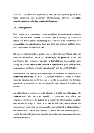 A Lei nº 13.019/2014 está organizada a partir de seus aspectos gerais e das
fases essenciais das parcerias: planejamento, seleção, execução,
monitoramento, avaliação e prestação de contas.
2.4.1 - Planejamento
Muito se discute a respeito dos problemas da fase de prestação de contas no
âmbito das parcerias. Sabe-se, no entanto, que a prestação de contas é o
reflexo final do que ocorreu em etapas prévias. Por isso é tão importante a fase
preparatória de planejamento, tanto por parte dos gestores públicos como
das organizações da sociedade civil.
Na fase do planejamento, é preciso que a Administração Pública adote as
medidas necessárias, tanto na capacitação de pessoal, quanto no
provimento dos recursos materiais e tecnológicos necessários para
assegurar a sua capacidade técnica e operacional para acompanhar
as parcerias, conforme previsto nos artigos 7º e 8º da Lei 13.019/2014.
Ao determinar que todos os atos decorrentes da lei devem ser registrados em
plataforma eletrônica, a Lei nº 13.019/2014 fortalece o Siconv e demais
sistemas estruturantes existentes para a gestão de parcerias nos Estados,
garantindo a transparência na movimentação dos recursos financeiros da
parceria.
As administrações públicas deverão planejar a criação das Comissões de
Seleção, com pelo menos um servidor ocupante de cargo efetivo ou
emprego permanente do quadro de pessoal da administração pública,
nos termos do artigo 2º, inciso X da Lei 13.019/2014, constituída por ato
publicado em meio oficial de comunicação, que analisará a adequabilidade
do mérito dos projetos aos termos do edital de chamamento público,
mediante metodologia de comparação baseada nos critérios previamente
definidos no edital.
 