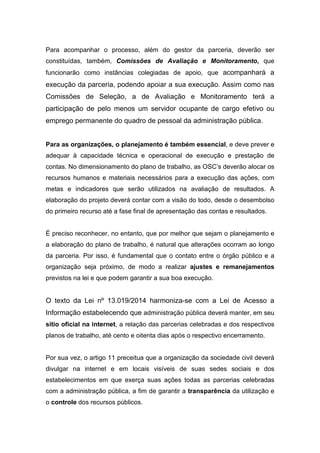 Para acompanhar o processo, além do gestor da parceria, deverão ser
constituídas, também, Comissões de Avaliação e Monitoramento, que
funcionarão como instâncias colegiadas de apoio, que acompanhará a
execução da parceria, podendo apoiar a sua execução. Assim como nas
Comissões de Seleção, a de Avaliação e Monitoramento terá a
participação de pelo menos um servidor ocupante de cargo efetivo ou
emprego permanente do quadro de pessoal da administração pública.
Para as organizações, o planejamento é também essencial, e deve prever e
adequar à capacidade técnica e operacional de execução e prestação de
contas. No dimensionamento do plano de trabalho, as OSC’s deverão alocar os
recursos humanos e materiais necessários para a execução das ações, com
metas e indicadores que serão utilizados na avaliação de resultados. A
elaboração do projeto deverá contar com a visão do todo, desde o desembolso
do primeiro recurso até a fase final de apresentação das contas e resultados.
É preciso reconhecer, no entanto, que por melhor que sejam o planejamento e
a elaboração do plano de trabalho, é natural que alterações ocorram ao longo
da parceria. Por isso, é fundamental que o contato entre o órgão público e a
organização seja próximo, de modo a realizar ajustes e remanejamentos
previstos na lei e que podem garantir a sua boa execução.
O texto da Lei nº 13.019/2014 harmoniza-se com a Lei de Acesso a
Informação estabelecendo que administração pública deverá manter, em seu
sítio oficial na internet, a relação das parcerias celebradas e dos respectivos
planos de trabalho, até cento e oitenta dias após o respectivo encerramento.
Por sua vez, o artigo 11 preceitua que a organização da sociedade civil deverá
divulgar na internet e em locais visíveis de suas sedes sociais e dos
estabelecimentos em que exerça suas ações todas as parcerias celebradas
com a administração pública, a fim de garantir a transparência da utilização e
o controle dos recursos públicos.
 