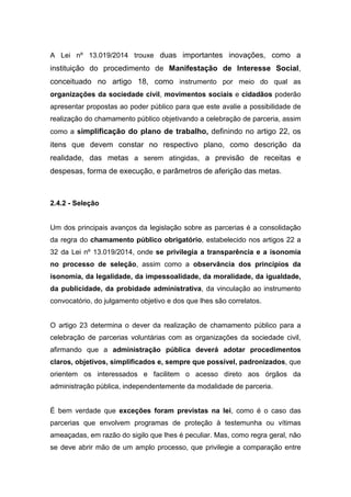 A Lei nº 13.019/2014 trouxe duas importantes inovações, como a
instituição do procedimento de Manifestação de Interesse Social,
conceituado no artigo 18, como instrumento por meio do qual as
organizações da sociedade civil, movimentos sociais e cidadãos poderão
apresentar propostas ao poder público para que este avalie a possibilidade de
realização do chamamento público objetivando a celebração de parceria, assim
como a simplificação do plano de trabalho, definindo no artigo 22, os
itens que devem constar no respectivo plano, como descrição da
realidade, das metas a serem atingidas, a previsão de receitas e
despesas, forma de execução, e parâmetros de aferição das metas.
2.4.2 - Seleção
Um dos principais avanços da legislação sobre as parcerias é a consolidação
da regra do chamamento público obrigatório, estabelecido nos artigos 22 a
32 da Lei nº 13.019/2014, onde se privilegia a transparência e a isonomia
no processo de seleção, assim como a observância dos princípios da
isonomia, da legalidade, da impessoalidade, da moralidade, da igualdade,
da publicidade, da probidade administrativa, da vinculação ao instrumento
convocatório, do julgamento objetivo e dos que lhes são correlatos.
O artigo 23 determina o dever da realização de chamamento público para a
celebração de parcerias voluntárias com as organizações da sociedade civil,
afirmando que a administração pública deverá adotar procedimentos
claros, objetivos, simplificados e, sempre que possível, padronizados, que
orientem os interessados e facilitem o acesso direto aos órgãos da
administração pública, independentemente da modalidade de parceria.
É bem verdade que exceções foram previstas na lei, como é o caso das
parcerias que envolvem programas de proteção à testemunha ou vítimas
ameaçadas, em razão do sigilo que lhes é peculiar. Mas, como regra geral, não
se deve abrir mão de um amplo processo, que privilegie a comparação entre
 