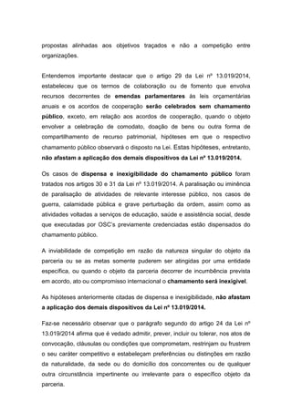 propostas alinhadas aos objetivos traçados e não a competição entre
organizações.
Entendemos importante destacar que o artigo 29 da Lei nº 13.019/2014,
estabeleceu que os termos de colaboração ou de fomento que envolva
recursos decorrentes de emendas parlamentares às leis orçamentárias
anuais e os acordos de cooperação serão celebrados sem chamamento
público, exceto, em relação aos acordos de cooperação, quando o objeto
envolver a celebração de comodato, doação de bens ou outra forma de
compartilhamento de recurso patrimonial, hipóteses em que o respectivo
chamamento público observará o disposto na Lei. Estas hipóteses, entretanto,
não afastam a aplicação dos demais dispositivos da Lei nº 13.019/2014.
Os casos de dispensa e inexigibilidade do chamamento público foram
tratados nos artigos 30 e 31 da Lei nº 13.019/2014. A paralisação ou iminência
de paralisação de atividades de relevante interesse público, nos casos de
guerra, calamidade pública e grave perturbação da ordem, assim como as
atividades voltadas a serviços de educação, saúde e assistência social, desde
que executadas por OSC’s previamente credenciadas estão dispensados do
chamamento público.
A inviabilidade de competição em razão da natureza singular do objeto da
parceria ou se as metas somente puderem ser atingidas por uma entidade
específica, ou quando o objeto da parceria decorrer de incumbência prevista
em acordo, ato ou compromisso internacional o chamamento será inexigível.
As hipóteses anteriormente citadas de dispensa e inexigibilidade, não afastam
a aplicação dos demais dispositivos da Lei nº 13.019/2014.
Faz-se necessário observar que o parágrafo segundo do artigo 24 da Lei nº
13.019/2014 afirma que é vedado admitir, prever, incluir ou tolerar, nos atos de
convocação, cláusulas ou condições que comprometam, restrinjam ou frustrem
o seu caráter competitivo e estabeleçam preferências ou distinções em razão
da naturalidade, da sede ou do domicílio dos concorrentes ou de qualquer
outra circunstância impertinente ou irrelevante para o específico objeto da
parceria.
 