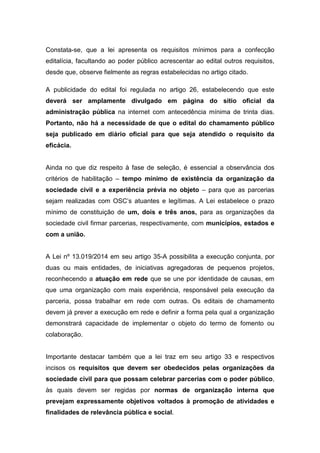 Constata-se, que a lei apresenta os requisitos mínimos para a confecção
editalícia, facultando ao poder público acrescentar ao edital outros requisitos,
desde que, observe fielmente as regras estabelecidas no artigo citado.
A publicidade do edital foi regulada no artigo 26, estabelecendo que este
deverá ser amplamente divulgado em página do sítio oficial da
administração pública na internet com antecedência mínima de trinta dias.
Portanto, não há a necessidade de que o edital do chamamento público
seja publicado em diário oficial para que seja atendido o requisito da
eficácia.
Ainda no que diz respeito à fase de seleção, é essencial a observância dos
critérios de habilitação – tempo mínimo de existência da organização da
sociedade civil e a experiência prévia no objeto – para que as parcerias
sejam realizadas com OSC’s atuantes e legítimas. A Lei estabelece o prazo
mínimo de constituição de um, dois e três anos, para as organizações da
sociedade civil firmar parcerias, respectivamente, com municípios, estados e
com a união.
A Lei nº 13.019/2014 em seu artigo 35-A possibilita a execução conjunta, por
duas ou mais entidades, de iniciativas agregadoras de pequenos projetos,
reconhecendo a atuação em rede que se une por identidade de causas, em
que uma organização com mais experiência, responsável pela execução da
parceria, possa trabalhar em rede com outras. Os editais de chamamento
devem já prever a execução em rede e definir a forma pela qual a organização
demonstrará capacidade de implementar o objeto do termo de fomento ou
colaboração.
Importante destacar também que a lei traz em seu artigo 33 e respectivos
incisos os requisitos que devem ser obedecidos pelas organizações da
sociedade civil para que possam celebrar parcerias com o poder público,
às quais devem ser regidas por normas de organização interna que
prevejam expressamente objetivos voltados à promoção de atividades e
finalidades de relevância pública e social.
 