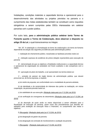 Instalações, condições materiais e capacidade técnica e operacional para o
desenvolvimento das atividades ou projetos previstos na parceria e o
cumprimento das metas estabelecidas também se constituem como requisitos
obrigatórios a serem cumpridos pelas OSCs interessadas em celebrar
parcerias com o poder público.
Por outro lado, para a administração pública celebrar tanto Termo de
Fomento quanto o Termo de Colaboração, deve observar o disposto no
artigo 35 da Lei, o qual transcrevemos na íntegra:
“Art. 35”. A celebração e a formalização do termo de colaboração e do termo de fomento
dependerão da adoção das seguintes providências pela administração pública:
I - realização de chamamento público, ressalvadas as hipóteses previstas nesta Lei;
II - indicação expressa da existência de prévia dotação orçamentária para execução da
parceria;
III - demonstração de que os objetivos e finalidades institucionais e a capacidade técnica
e operacional da organização da sociedade civil foram avaliados e são compatíveis com o
objeto;
IV - aprovação do plano de trabalho, a ser apresentado nos termos desta Lei;
V - emissão de parecer de órgão técnico da administração pública, que deverá
pronunciar-se, de forma expressa, a respeito:
a) do mérito da proposta, em conformidade com a modalidade de parceria adotada;
b) da identidade e da reciprocidade de interesse das partes na realização, em mútua
cooperação, da parceria prevista nesta Lei;
c) da viabilidade de sua execução; (Redação dada pela Lei nº 13.204, de 2015)
d) da verificação do cronograma de desembolso; (Redação dada pela Lei nº 13.204, de
2015)
e) da descrição de quais serão os meios disponíveis a serem utilizados para a
fiscalização da execução da parceria, assim como dos procedimentos que deverão ser
adotados para avaliação da execução física e financeira, no cumprimento das metas e
objetivos;
f) (Revogada); (Redação dada pela Lei nº 13.204, de 2015)
g) da designação do gestor da parceria;
h) da designação da comissão de monitoramento e avaliação da parceria;
i) (Revogada); (Redação dada pela Lei nº 13.204, de 2015)
 