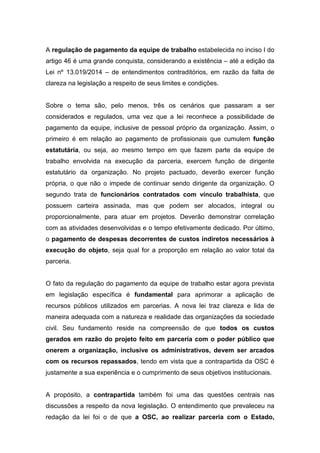 A regulação de pagamento da equipe de trabalho estabelecida no inciso I do
artigo 46 é uma grande conquista, considerando a existência – até a edição da
Lei nº 13.019/2014 – de entendimentos contraditórios, em razão da falta de
clareza na legislação a respeito de seus limites e condições.
Sobre o tema são, pelo menos, três os cenários que passaram a ser
considerados e regulados, uma vez que a lei reconhece a possibilidade de
pagamento da equipe, inclusive de pessoal próprio da organização. Assim, o
primeiro é em relação ao pagamento de profissionais que cumulem função
estatutária, ou seja, ao mesmo tempo em que fazem parte da equipe de
trabalho envolvida na execução da parceria, exercem função de dirigente
estatutário da organização. No projeto pactuado, deverão exercer função
própria, o que não o impede de continuar sendo dirigente da organização. O
segundo trata de funcionários contratados com vínculo trabalhista, que
possuem carteira assinada, mas que podem ser alocados, integral ou
proporcionalmente, para atuar em projetos. Deverão demonstrar correlação
com as atividades desenvolvidas e o tempo efetivamente dedicado. Por último,
o pagamento de despesas decorrentes de custos indiretos necessários à
execução do objeto, seja qual for a proporção em relação ao valor total da
parceria.
O fato da regulação do pagamento da equipe de trabalho estar agora prevista
em legislação específica é fundamental para aprimorar a aplicação de
recursos públicos utilizados em parcerias. A nova lei traz clareza e lida de
maneira adequada com a natureza e realidade das organizações da sociedade
civil. Seu fundamento reside na compreensão de que todos os custos
gerados em razão do projeto feito em parceria com o poder público que
onerem a organização, inclusive os administrativos, devem ser arcados
com os recursos repassados, tendo em vista que a contrapartida da OSC é
justamente a sua experiência e o cumprimento de seus objetivos institucionais.
A propósito, a contrapartida também foi uma das questões centrais nas
discussões a respeito da nova legislação. O entendimento que prevaleceu na
redação da lei foi o de que a OSC, ao realizar parceria com o Estado,
 