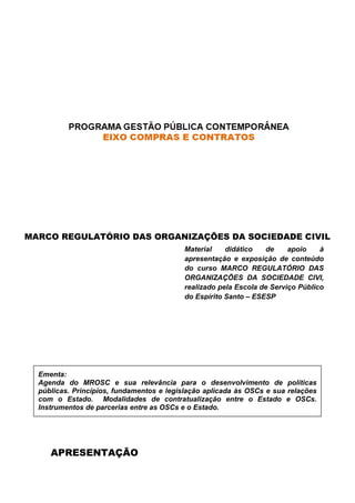 APRESENTAÇÃO
MARCO REGULATÓRIO DAS ORGANIZAÇÕES DA SOCIEDADE CIVIL
Ementa:
Agenda do MROSC e sua relevância para o
públicas. Princípios, fundamentos e legislação aplicada às OSCs e sua relações
com o Estado. Modalidades de contratualização entre o Estado e OSCs.
Instrumentos de parcerias entre as OSCs e o Estado.
Gestão dos Termos de Fomento e Colaboração.
APRESENTAÇÃO
MARCO REGULATÓRIO DAS ORGANIZAÇÕES DA SOCIEDADE CIVIL
Material didático de apoio à
apresentação e exposição de conteúdo
do curso MARCO REGULATÓRIO DAS
ORGANIZAÇÕES DA SOCIEDADE CIVI
realizado pela Escola de Serviço Público
do Espírito Santo – ESESP
Agenda do MROSC e sua relevância para o desenvolvimento de políticas
públicas. Princípios, fundamentos e legislação aplicada às OSCs e sua relações
com o Estado. Modalidades de contratualização entre o Estado e OSCs.
Instrumentos de parcerias entre as OSCs e o Estado.
Fomento e Colaboração.
MARCO REGULATÓRIO DAS ORGANIZAÇÕES DA SOCIEDADE CIVIL
Material didático de apoio à
apresentação e exposição de conteúdo
MARCO REGULATÓRIO DAS
ORGANIZAÇÕES DA SOCIEDADE CIVI,
realizado pela Escola de Serviço Público
ESESP
desenvolvimento de políticas
públicas. Princípios, fundamentos e legislação aplicada às OSCs e sua relações
com o Estado. Modalidades de contratualização entre o Estado e OSCs.
 