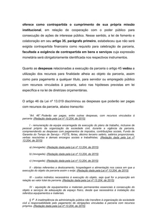 oferece como contrapartida o cumprimento de sua própria missão
institucional, em relação de cooperação com o poder público para
consecução de ações de interesse público. Nesse sentido, a lei de fomento e
colaboração em seu artigo 35, parágrafo primeiro, estabeleceu que não será
exigida contrapartida financeira como requisito para celebração de parceria,
facultada a exigência de contrapartida em bens e serviços cuja expressão
monetária será obrigatoriamente identificada nos respectivos instrumentos.
Quanto as despesas relacionadas a execução da parceria o artigo 45 vedou a
utilização dos recursos para finalidade alheia ao objeto da parceria, assim
como para pagamento a qualquer título, para servidor ou empregado público
com recursos vinculados à parceria, salvo nas hipóteses previstas em lei
específica e na lei de diretrizes orçamentárias.
O artigo 46 da Lei nº 13.019 discriminou as despesas que poderão ser pagas
com recursos da parceria, abaixo transcrito:
“Art. 46”. Poderão ser pagas, entre outras despesas, com recursos vinculados à
parceria: (Redação dada pela Lei nº 13.204, de 2015)
I - remuneração da equipe encarregada da execução do plano de trabalho, inclusive de
pessoal próprio da organização da sociedade civil, durante a vigência da parceria,
compreendendo as despesas com pagamentos de impostos, contribuições sociais, Fundo de
Garantia do Tempo de Serviço - FGTS, férias, décimo terceiro salário, salários proporcionais,
verbas rescisórias e demais encargos sociais e trabalhistas; (Redação dada pela Lei nº
13.204, de 2015)
a) (revogada); (Redação dada pela Lei nº 13.204, de 2015)
b) (revogada); (Redação dada pela Lei nº 13.204, de 2015)
c) (revogada); (Redação dada pela Lei nº 13.204, de 2015)
II - diárias referentes a deslocamento, hospedagem e alimentação nos casos em que a
execução do objeto da parceria assim o exija; (Redação dada pela Lei nº 13.204, de 2015)
III - custos indiretos necessários à execução do objeto, seja qual for a proporção em
relação ao valor total da parceria; (Redação dada pela Lei nº 13.204, de 2015)
IV - aquisição de equipamentos e materiais permanentes essenciais à consecução do
objeto e serviços de adequação de espaço físico, desde que necessários à instalação dos
referidos equipamentos e materiais.
§ 1
o
A inadimplência da administração pública não transfere à organização da sociedade
civil a responsabilidade pelo pagamento de obrigações vinculadas à parceria com recursos
próprios. (Redação dada pela Lei nº 13.204, de 2015)
 