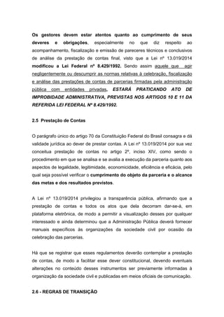 Os gestores devem estar atentos quanto ao cumprimento de seus
deveres e obrigações, especialmente no que diz respeito ao
acompanhamento, fiscalização e emissão de pareceres técnicos e conclusivos
de análise da prestação de contas final, visto que a Lei nº 13.019/2014
modificou a Lei Federal nº 8.429/1992. Sendo assim aquele que agir
negligentemente ou descumprir as normas relativas à celebração, fiscalização
e análise das prestações de contas de parcerias firmadas pela administração
pública com entidades privadas, ESTARÁ PRATICANDO ATO DE
IMPROBIDADE ADMINISTRATIVA, PREVISTAS NOS ARTIGOS 10 E 11 DA
REFERIDA LEI FEDERAL Nº 8.429/1992.
2.5 Prestação de Contas
O parágrafo único do artigo 70 da Constituição Federal do Brasil consagra e dá
validade jurídica ao dever de prestar contas. A Lei nº 13.019/2014 por sua vez
conceitua prestação de contas no artigo 2º, inciso XIV, como sendo o
procedimento em que se analisa e se avalia a execução da parceria quanto aos
aspectos de legalidade, legitimidade, economicidade, eficiência e eficácia, pelo
qual seja possível verificar o cumprimento do objeto da parceria e o alcance
das metas e dos resultados previstos.
A Lei nº 13.019/2014 privilegiou a transparência pública, afirmando que a
prestação de contas e todos os atos que dela decorram dar-se-á, em
plataforma eletrônica, de modo a permitir a visualização desses por qualquer
interessado e ainda determinou que a Administração Pública deverá fornecer
manuais específicos às organizações da sociedade civil por ocasião da
celebração das parcerias.
Há que se registrar que esses regulamentos deverão contemplar a prestação
de contas, de modo a facilitar esse dever constitucional, devendo eventuais
alterações no conteúdo desses instrumentos ser previamente informadas à
organização da sociedade civil e publicadas em meios oficiais de comunicação.
2.6 - REGRAS DE TRANSIÇÃO
 