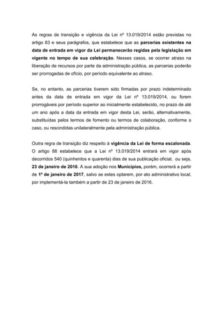 As regras de transição e vigência da Lei nº 13.019/2014 estão previstas no
artigo 83 e seus parágrafos, que estabelece que as parcerias existentes na
data de entrada em vigor da Lei permanecerão regidas pela legislação em
vigente no tempo de sua celebração. Nesses casos, se ocorrer atraso na
liberação de recursos por parte da administração pública, as parcerias poderão
ser prorrogadas de ofício, por período equivalente ao atraso.
Se, no entanto, as parcerias tiverem sido firmadas por prazo indeterminado
antes da data de entrada em vigor da Lei nº 13.019/2014, ou forem
prorrogáveis por período superior ao inicialmente estabelecido, no prazo de até
um ano após a data da entrada em vigor desta Lei, serão, alternativamente,
substituídas pelos termos de fomento ou termos de colaboração, conforme o
caso, ou rescindidas unilateralmente pela administração pública.
Outra regra de transição diz respeito à vigência da Lei de forma escalonada.
O artigo 88 estabelece que a Lei nº 13.019/2014 entrará em vigor após
decorridos 540 (quinhentos e quarenta) dias de sua publicação oficial, ou seja,
23 de janeiro de 2016. A sua adoção nos Municípios, porém, ocorrerá a partir
de 1º de janeiro de 2017, salvo se estes optarem, por ato administrativo local,
por implementá-la também a partir de 23 de janeiro de 2016.
 