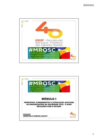 30/03/2016
1
1
MÓDULO I
PRINCÍPIOS, FUNDAMENTOS E LEGISLAÇÃO APLICADA
AS ORGANIZAÇÕES DA SOCIEDADE CIVIL E SUAS
RELAÇÕES COM O ESTADO
DOCENTE
MARISTELA PEREIRA GUASTI
2
 