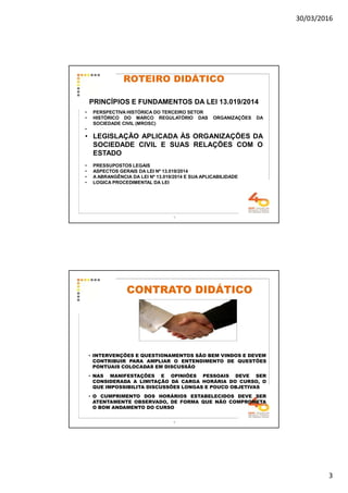 30/03/2016
3
5
ROTEIRO DIDÁTICO
PRINCÍPIOS E FUNDAMENTOS DA LEI 13.019/2014
• PERSPECTIVA HISTÓRICA DO TERCEIRO SETOR
• HISTÓRICO DO MARCO REGULATÓRIO DAS ORGANIZAÇÕES DA
SOCIEDADE CIVIL (MROSC)
•
• LEGISLAÇÃO APLICADA ÀS ORGANIZAÇÕES DA
SOCIEDADE CIVIL E SUAS RELAÇÕES COM O
ESTADO
• PRESSUPOSTOS LEGAIS
• ASPECTOS GERAIS DA LEI Nº 13.019/2014
• A ABRANGÊNCIA DA LEI Nº 13.019/2014 E SUA APLICABILIDADE
• LOGICA PROCEDIMENTAL DA LEI
6
CONTRATO DIDÁTICOCONTRATO DIDÁTICO
• INTERVENÇÕES E QUESTIONAMENTOS SÃO BEM VINDOS E DEVEM
CONTRIBUIR PARA AMPLIAR O ENTENDIMENTO DE QUESTÕES
PONTUAIS COLOCADAS EM DISCUSSÃO
• NAS MANIFESTAÇÕES E OPINIÕES PESSOAIS DEVE SER
CONSIDERADA A LIMITAÇÃO DA CARGA HORÁRIA DO CURSO, O
QUE IMPOSSIBILITA DISCUSSÕES LONGAS E POUCO OBJETIVAS
• O CUMPRIMENTO DOS HORÁRIOS ESTABELECIDOS DEVE SER
ATENTAMENTE OBSERVADO, DE FORMA QUE NÃO COMPROMETA
O BOM ANDAMENTO DO CURSO
 
