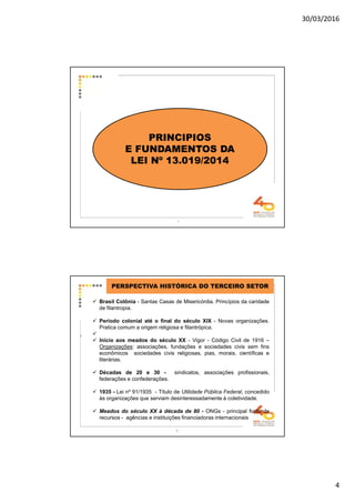30/03/2016
4
7
PRINCIPIOS
E FUNDAMENTOS DA
LEI Nº 13.019/2014
8
PERSPECTIVA HISTÓRICA DO TERCEIRO SETOR
Brasil Colônia - Santas Casas de Misericórdia. Princípios da caridade
de filantropia.
Período colonial até o final do século XIX - Novas organizações.
Pratica comum a origem religiosa e filantrópica.
Início aos meados do século XX - Vigor - Código Civil de 1916 –
Organizações: associações, fundações e sociedades civis sem fins
econômicos sociedades civis religiosas, pias, morais, científicas e
literárias.
Décadas de 20 e 30 - sindicatos, associações profissionais,
federações e confederações.
1935 - Lei nº 91/1935 - Título de Utilidade Pública Federal, concedido
às organizações que serviam desinteressadamente à coletividade.
Meados do século XX à década de 80 - ONGs - principal fonte de
recursos - agências e instituições financiadoras internacionais
8
 
