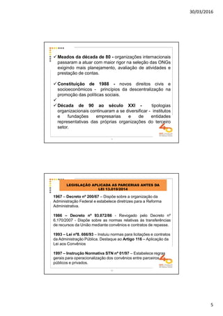 30/03/2016
5
Meados da década de 80 - organizações internacionais
passaram a atuar com maior rigor na seleção das ONGs
exigindo mais planejamento, avaliação de atividades e
prestação de contas.
Constituição de 1988 - novos direitos civis e
socioeconômicos - princípios da descentralização na
promoção das políticas sociais.
Década de 90 ao século XXI - tipologias
organizacionais continuaram a se diversificar - institutos
e fundações empresarias e de entidades
representativas das próprias organizações do terceiro
setor.
9
10
LEGISLAÇÃO APLICADA AS PARCERIAS ANTES DA
LEI 13.019/2014
1967 – Decreto nº 200/67 – Dispõe sobre a organização da
Administração Federal e estabelece diretrizes para a Reforma
Administrativa.
1986 – Decreto nº 93.872/86 - Revogado pelo Decreto nº
6.170/2007 - Dispõe sobre as normas relativas às transferências
de recursos da União mediante convênios e contratos de repasse.
1993 – Lei nº8. 666/93 – Instuiu normas para licitações e contratos
da Administração Pública. Destaque ao Artigo 116 – Aplicação da
Lei aos Convênios
1997 – Instrução Normativa STN nº 01/97 – Estabelece regras
gerais para operacionalização dos convênios entre parceiros
públicos e privados.
 