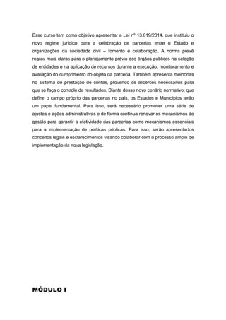 Esse curso tem como objetivo apresentar a Lei nº 13.019/2014, que instituiu o
novo regime jurídico para a celebração de parcerias entre o Estado e
organizações da sociedade civil – fomento e colaboração. A norma prevê
regras mais claras para o planejamento prévio dos órgãos públicos na seleção
de entidades e na aplicação de recursos durante a execução, monitoramento e
avaliação do cumprimento do objeto da parceria. Também apresenta melhorias
no sistema de prestação de contas, provendo os alicerces necessários para
que se faça o controle de resultados. Diante desse novo cenário normativo, que
define o campo próprio das parcerias no país, os Estados e Municípios terão
um papel fundamental. Para isso, será necessário promover uma série de
ajustes e ações administrativas e de forma contínua renovar os mecanismos de
gestão para garantir a efetividade das parcerias como mecanismos essenciais
para a implementação de políticas públicas. Para isso, serão apresentados
conceitos legais e esclarecimentos visando colaborar com o processo amplo de
implementação da nova legislação.
MÓDULO I
 