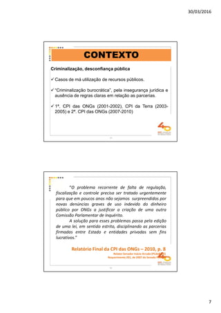 30/03/2016
7
Criminalização, desconfiança pública
Casos de má utilização de recursos públicos.
“Criminalização burocrática”, pela insegurança jurídica e
ausência de regras claras em relação as parcerias.
1ª. CPI das ONGs (2001-2002), CPI da Terra (2003-
2005) e 2ª. CPI das ONGs (2007-2010)
CONTEXTO
13
“O problema recorrente de falta de regulação,
fiscalização e controle precisa ser tratado urgentemente
para que em poucos anos não sejamos surpreendidos por
novas denúncias graves de uso indevido do dinheiro
público por ONGs a justificar a criação de uma outra
Comissão Parlamentar de Inquérito.
A solução para esses problemas passa pela edição
de uma lei, em sentido estrito, disciplinando as parcerias
firmadas entre Estado e entidades privadas sem fins
lucrativos.”
Relatório Final da CPI das ONGs – 2010, p. 8
Relator Senador Inácio Arruda (PCdoB/CE)
Requerimento 201, de 2007 do Senado Federal
14
 