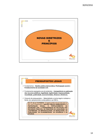 30/03/2016
14
27
NOVAS DIRETRIZES
E
PRINCÍPIOS
28
PRESSUPOSTOS LEGAIS
Fundamentos - Gestão pública democrática; Participação social e
Fortalecimento da sociedade civil.
Fundamentos agregados aos já existentes – transparência na aplicação
dos recursos públicos, legalidade, legitimidade, impessoalidade,
moralidade, publicidade, economicidade, eficácia e eficiência.
Conjunto de pressupostos – Materialidade a norma legal e norteiam a
forma de parceria entre o ente público e as OSC’s.
.
Art. 5o da Lei 13.019/2014 - O regime jurídico de que trata esta Lei
tem como fundamentos a GESTÃO PÚBLICA DEMOCRÁTICA, A
PARTICIPAÇÃO SOCIAL, O FORTALECIMENTO DA
SOCIEDADE CIVIL, A TRANSPARÊNCIA NA APLICAÇÃO DOS
RECURSOS PÚBLICOS, OS PRINCÍPIOS DA LEGALIDADE, DA
LEGITIMIDADE, DA IMPESSOALIDADE, DA MORALIDADE, DA
PUBLICIDADE, DA ECONOMICIDADE, DA EFICIÊNCIA E DA
EFICÁCIA
 