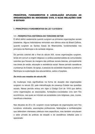 PRINCÍPIOS, FUNDAMENTOS E LEGISLAÇÃO APLICADA AS
ORGANIZAÇÕES DA SOCIEDADE CIVIL E SUAS RELAÇÕES COM
O ESTADO
I - PRINCÍPIOS E FUNDAMENTOS DA LEI 13.019/2014
1.1 - PERSPECTIVA HISTÓRICA DO TERCEIRO SETOR
É difícil definir exatamente quando surgiram as primeiras organizações sociais
brasileiras. Alguns historiadores remontam aos últimos anos do Brasil Colônia,
quando surgiram as Santas Casas de Misericórdia, fundamentadas nos
princípios da filantropia e da caridade religiosa.
Do período colonial até o final do século XIX, novas organizações surgiram,
tendo em comum a origem religiosa e a prática assistencialista às comunidades
carentes que ficavam às margens das políticas sociais básicas, principalmente
nas áreas de saúde, educação e assistência social. Nesse período ressalta-se
a presença do Estado, da Igreja, e pessoas da sociedade dispostas a praticar a
filantropia na sustentação dos educandários, asilos e hospitais.
Do início aos meados do século XX
As mudanças mais significativas na forma de atuação das organizações
surgiram no século XX, pela intensificação da presença Estatal nas questões
sociais. Nesse período entrou em vigor o Código Civil de 1916 que definiu
como organizações as associações, fundações e sociedades civis sem fins
econômicos, nas quais se incluíam as sociedades civis religiosas, pias, morais,
científicas e literárias.
Nas décadas de 20 e 30, surgiram novas tipologias de organizações sem fins
lucrativos: sindicatos, associações profissionais, federações e confederações
que defendiam interesses coletivos mais específicos, mas também vinculavam
o setor privado às práticas da doação e da assistência voltadas para o
operariado.
 
