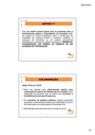 30/03/2016
19
Esta Lei institui normas gerais para as parcerias entre a
administração pública e organizações da sociedade civil,
em regime de mútua cooperação, para a consecução de
finalidades de interesse público e recíproco, mediante a
execução de atividades ou de projetos previamente
estabelecidos em planos de trabalho inseridos em TERMOS DE
COLABORAÇÃO, EM TERMOS DE FOMENTO OU EM
ACORDOS DE COOPERAÇÃO.
ARTIGO 1o
37
.
COLABORAÇÃO
Artigo 16 da Lei 13.019
Deve ser adotado pela administração pública para
consecução de planos de trabalho de sua iniciativa, para
celebração de parcerias com as OSC’S que envolvam a
transferência de recursos financeiros.
Os conselhos de políticas públicas poderão apresentar
propostas à administração pública para celebração de termo
de colaboração com organizações da sociedade civil.
Definição das cláusulas essenciais no artigo 42 da Lei.
38
 