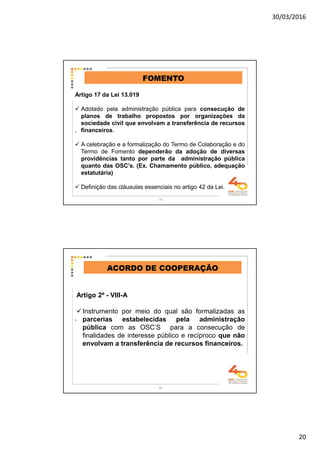 30/03/2016
20
.
FOMENTO
Artigo 17 da Lei 13.019
Adotado pela administração pública para consecução de
planos de trabalho propostos por organizações da
sociedade civil que envolvam a transferência de recursos
financeiros.
A celebração e a formalização do Termo de Colaboração e do
Termo de Fomento dependerão da adoção de diversas
providências tanto por parte da administração pública
quanto das OSC’s. (Ex. Chamamento público, adequação
estatutária)
Definição das cláusulas essenciais no artigo 42 da Lei.
39
.
ACORDO DE COOPERAÇÃO
Artigo 2º - VIII-A
Instrumento por meio do qual são formalizadas as
parcerias estabelecidas pela administração
pública com as OSC’S para a consecução de
finalidades de interesse público e recíproco que não
envolvam a transferência de recursos financeiros.
40
 