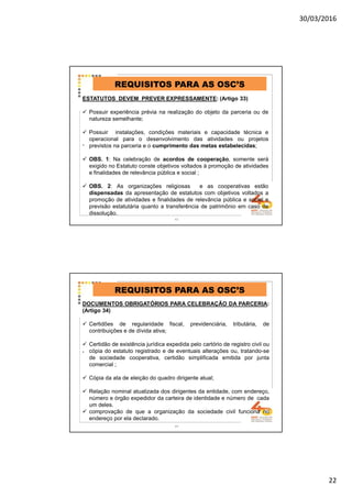 30/03/2016
22
.
REQUISITOS PARA AS OSC’S
ESTATUTOS DEVEM PREVER EXPRESSAMENTE: (Artigo 33)
Possuir experiência prévia na realização do objeto da parceria ou de
natureza semelhante;
Possuir instalações, condições materiais e capacidade técnica e
operacional para o desenvolvimento das atividades ou projetos
previstos na parceria e o cumprimento das metas estabelecidas;
OBS. 1: Na celebração de acordos de cooperação, somente será
exigido no Estatuto conste objetivos voltados à promoção de atividades
e finalidades de relevância pública e social ;
OBS. 2: As organizações religiosas e as cooperativas estão
dispensadas da apresentação de estatutos com objetivos voltados a
promoção de atividades e finalidades de relevância pública e social e
previsão estatutária quanto a transferência de patrimônio em caso de
dissolução.
43
.
REQUISITOS PARA AS OSC’S
DOCUMENTOS OBRIGATÓRIOS PARA CELEBRAÇÃO DA PARCERIA:
(Artigo 34)
Certidões de regularidade fiscal, previdenciária, tributária, de
contribuições e de dívida ativa;
Certidão de existência jurídica expedida pelo cartório de registro civil ou
cópia do estatuto registrado e de eventuais alterações ou, tratando-se
de sociedade cooperativa, certidão simplificada emitida por junta
comercial ;
Cópia da ata de eleição do quadro dirigente atual;
Relação nominal atualizada dos dirigentes da entidade, com endereço,
número e órgão expedidor da carteira de identidade e número de cada
um deles.
comprovação de que a organização da sociedade civil funciona no
endereço por ela declarado.
44
 