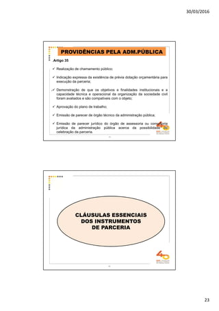 30/03/2016
23
.
PROVIDÊNCIAS PELA ADM.PÚBLICA
.Artigo 35
Realização de chamamento público;
Indicação expressa da existência de prévia dotação orçamentária para
execução da parceria;
Demonstração de que os objetivos e finalidades institucionais e a
capacidade técnica e operacional da organização da sociedade civil
foram avaliados e são compatíveis com o objeto;
Aprovação do plano de trabalho;
Emissão de parecer de órgão técnico da administração pública;
Emissão de parecer jurídico do órgão de assessoria ou consultoria
jurídica da administração pública acerca da possibilidade de
celebração da parceria.
45
46
CLÁUSULAS ESSENCIAIS
DOS INSTRUMENTOS
DE PARCERIA
 