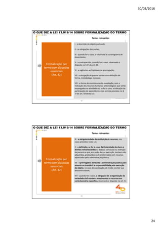 30/03/2016
24
Temas relevantes
O QUE DIZ A LEI 13.019/14 SOBRE FORMALIZAÇÃO DO TERMO
Formalização por
termo com cláusulas
essenciais
(Art. 42)
I - a descrição do objeto pactuado;
II - as obrigações das partes;
III - quando for o caso, o valor total e o cronograma de
desembolso;
V - a contrapartida, quando for o caso, observado o
disposto no § 1o do art. 35.
VI - a vigência e as hipóteses de prorrogação;
VII - a obrigação de prestar contas com definição de
forma, metodologia e prazos;
VIII - a forma de monitoramento e avaliação, com a
indicação dos recursos humanos e tecnológicos que serão
empregados na atividade ou, se for o caso, a indicação da
participação de apoio técnico nos termos previstos no §
1o do art. 58 desta Lei;
47
Temas relevantes
O QUE DIZ A LEI 13.019/14 SOBRE FORMALIZAÇÃO DO TERMO
Formalização por
termo com cláusulas
essenciais
(Art. 42)
IX - a obrigatoriedade de restituição de recursos, nos
casos previstos nesta Lei;
X - a definição, se for o caso, da titularidade dos bens e
direitos remanescentes na data da conclusão ou extinção
da parceria e que, em razão de sua execução, tenham sido
adquiridos, produzidos ou transformados com recursos
repassados pela administração pública;
XII - a prerrogativa atribuída à administração pública para
assumir ou transferir a responsabilidade pela execução
do objeto, no caso de paralisação, de modo a evitar sua
descontinuidade;
XIV - quando for o caso, a obrigação de a organização da
sociedade civil manter e movimentar os recursos em
conta bancária específica, observado o disposto no art. 51
48
 