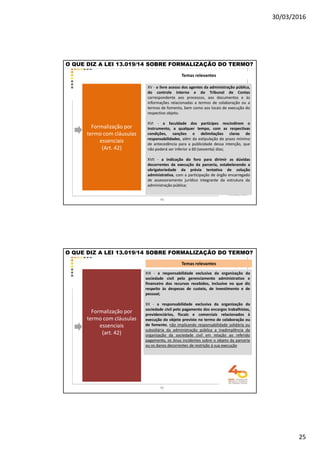 30/03/2016
25
Temas relevantes
O QUE DIZ A LEI 13.019/14 SOBRE FORMALIZAÇÃO DO TERMO?
Formalização por
termo com cláusulas
essenciais
(Art. 42)
XV - o livre acesso dos agentes da administração pública,
do controle interno e do Tribunal de Contas
correspondente aos processos, aos documentos e às
informações relacionadas a termos de colaboração ou a
termos de fomento, bem como aos locais de execução do
respectivo objeto.
XVI - a faculdade dos partícipes rescindirem o
instrumento, a qualquer tempo, com as respectivas
condições, sanções e delimitações claras de
responsabilidades, além da estipulação de prazo mínimo
de antecedência para a publicidade dessa intenção, que
não poderá ser inferior a 60 (sessenta) dias;
XVII - a indicação do foro para dirimir as dúvidas
decorrentes da execução da parceria, estabelecendo a
obrigatoriedade da prévia tentativa de solução
administrativa, com a participação de órgão encarregado
de assessoramento jurídico integrante da estrutura da
administração pública;
49
Temas relevantes
Formalização por
termo com cláusulas
essenciais
(art. 42)
XIX - a responsabilidade exclusiva da organização da
sociedade civil pelo gerenciamento administrativo e
financeiro dos recursos recebidos, inclusive no que diz
respeito às despesas de custeio, de investimento e de
pessoal;
XX - a responsabilidade exclusiva da organização da
sociedade civil pelo pagamento dos encargos trabalhistas,
previdenciários, fiscais e comerciais relacionados à
execução do objeto previsto no termo de colaboração ou
de fomento, não implicando responsabilidade solidária ou
subsidiária da administração pública a inadimplência da
organização da sociedade civil em relação ao referido
pagamento, os ônus incidentes sobre o objeto da parceria
ou os danos decorrentes de restrição à sua execução
O QUE DIZ A LEI 13.019/14 SOBRE FORMALIZAÇÃO DO TERMO?
50
 