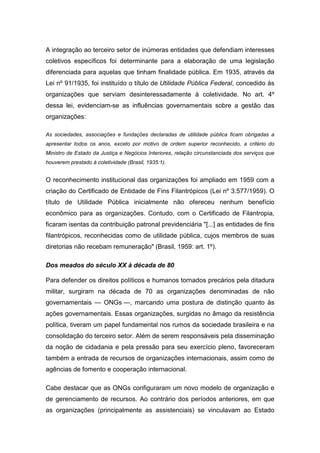 A integração ao terceiro setor de inúmeras entidades que defendiam interesses
coletivos específicos foi determinante para a elaboração de uma legislação
diferenciada para aquelas que tinham finalidade pública. Em 1935, através da
Lei nº 91/1935, foi instituído o título de Utilidade Pública Federal, concedido às
organizações que serviam desinteressadamente à coletividade. No art. 4º
dessa lei, evidenciam-se as influências governamentais sobre a gestão das
organizações:
As sociedades, associações e fundações declaradas de utilidade pública ficam obrigadas a
apresentar todos os anos, exceto por motivo de ordem superior reconhecido, a critério do
Ministro de Estado da Justiça e Negócios Interiores, relação circunstanciada dos serviços que
houverem prestado à coletividade (Brasil, 1935:1).
O reconhecimento institucional das organizações foi ampliado em 1959 com a
criação do Certificado de Entidade de Fins Filantrópicos (Lei nº 3.577/1959). O
título de Utilidade Pública inicialmente não ofereceu nenhum benefício
econômico para as organizações. Contudo, com o Certificado de Filantropia,
ficaram isentas da contribuição patronal previdenciária "[...] as entidades de fins
filantrópicos, reconhecidas como de utilidade pública, cujos membros de suas
diretorias não recebam remuneração" (Brasil, 1959: art. 1º).
Dos meados do século XX à década de 80
Para defender os direitos políticos e humanos tornados precários pela ditadura
militar, surgiram na década de 70 as organizações denominadas de não
governamentais — ONGs —, marcando uma postura de distinção quanto às
ações governamentais. Essas organizações, surgidas no âmago da resistência
política, tiveram um papel fundamental nos rumos da sociedade brasileira e na
consolidação do terceiro setor. Além de serem responsáveis pela disseminação
da noção de cidadania e pela pressão para seu exercício pleno, favoreceram
também a entrada de recursos de organizações internacionais, assim como de
agências de fomento e cooperação internacional.
Cabe destacar que as ONGs configuraram um novo modelo de organização e
de gerenciamento de recursos. Ao contrário dos períodos anteriores, em que
as organizações (principalmente as assistenciais) se vinculavam ao Estado
 