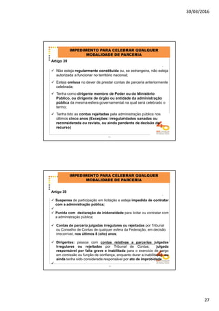 30/03/2016
27
Artigo 39
Não esteja regularmente constituída ou, se estrangeira, não esteja
autorizada a funcionar no território nacional;
Esteja omissa no dever de prestar contas de parceria anteriormente
celebrada;
Tenha como dirigente membro de Poder ou do Ministério
Público, ou dirigente de órgão ou entidade da administração
pública da mesma esfera governamental na qual será celebrado o
termo;
Tenha tido as contas rejeitadas pela administração pública nos
últimos cinco anos (Exceções: irregularidades sanadas ou
reconsiderada ou revista, ou ainda pendente de decisão de
recurso)
IMPEDIMENTO PARA CELEBRAR QUALQUER
MODALIDADE DE PARCERIA
.
53
Artigo 39
Suspensa de participação em licitação e esteja impedida de contratar
com a administração pública;
Punida com declaração de inidoneidade para licitar ou contratar com
a administração pública;
Contas de parceria julgadas irregulares ou rejeitadas por Tribunal
ou Conselho de Contas de qualquer esfera da Federação, em decisão
irrecorrível, nos últimos 8 (oito) anos;
Dirigentes: pessoa com contas relativas a parcerias julgadas
irregulares ou rejeitadas por Tribunal de Contas; julgada
responsável por falta grave e inabilitada para o exercício de cargo
em comissão ou função de confiança, enquanto durar a inabilitação; ou
ainda tenha sido considerada responsável por ato de improbidade
IMPEDIMENTO PARA CELEBRAR QUALQUER
MODALIDADE DE PARCERIA
.
54
 