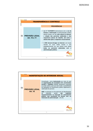 30/03/2016
33
PREVISÃO LEGAL
Art. 10 e 11
Lei nº 13.019/2014 harmoniza-se com a Lei de
Acesso a Informação. A administração pública
deverá manter, em seu sítio oficial na internet,
a relação das parcerias celebradas e dos
respectivos planos de trabalho, até cento e
oitenta dias após o respectivo encerramento.
A OSC deverá divulgar na internet e em locais
visíveis de suas sedes sociais e dos
estabelecimentos em que exerça suas ações
todas as parcerias celebradas com a
administração pública.
PROVIDÊNCIAS
TRANSPARÊNCIA E CONTROLE
65
PREVISÃO LEGAL
Art. 18
Conceituado como instrumento por meio do qual
as organizações da sociedade civil, movimentos
sociais e cidadãos poderão apresentar propostas
ao poder público para que este avalie a possibilidade
de realização do chamamento público objetivando a
celebração de parceria.
OBS: A realização do Procedimento de Manifestação
de Interesse Social não implicará
necessariamente na execução do chamamento
público, que acontecerá de acordo com os
interesses da administração (Art.20)
MANIFESTAÇÃO DE INTERESSE SOCIAL
66
 