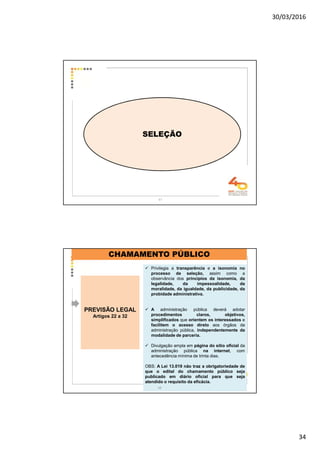 30/03/2016
34
67
SELEÇÃO
PREVISÃO LEGAL
Artigos 22 a 32
Privilegia a transparência e a isonomia no
processo de seleção, assim como a
observância dos princípios da isonomia, da
legalidade, da impessoalidade, da
moralidade, da igualdade, da publicidade, da
probidade administrativa.
A administração pública deverá adotar
procedimentos claros, objetivos,
simplificados que orientem os interessados e
facilitem o acesso direto aos órgãos da
administração pública, independentemente da
modalidade de parceria.
Divulgação ampla em página do sítio oficial da
administração pública na internet, com
antecedência mínima de trinta dias.
OBS: A Lei 13.019 não traz a obrigatoriedade de
que o edital do chamamento público seja
publicado em diário oficial para que seja
atendido o requisito da eficácia.
CHAMAMENTO PÚBLICO
68
 