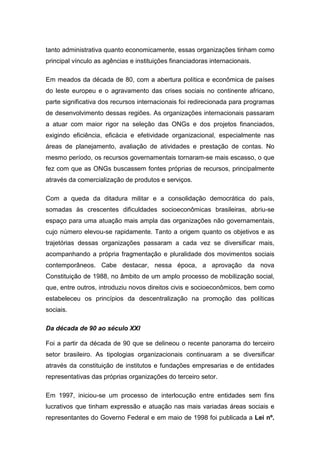 tanto administrativa quanto economicamente, essas organizações tinham como
principal vínculo as agências e instituições financiadoras internacionais.
Em meados da década de 80, com a abertura política e econômica de países
do leste europeu e o agravamento das crises sociais no continente africano,
parte significativa dos recursos internacionais foi redirecionada para programas
de desenvolvimento dessas regiões. As organizações internacionais passaram
a atuar com maior rigor na seleção das ONGs e dos projetos financiados,
exigindo eficiência, eficácia e efetividade organizacional, especialmente nas
áreas de planejamento, avaliação de atividades e prestação de contas. No
mesmo período, os recursos governamentais tornaram-se mais escasso, o que
fez com que as ONGs buscassem fontes próprias de recursos, principalmente
através da comercialização de produtos e serviços.
Com a queda da ditadura militar e a consolidação democrática do país,
somadas às crescentes dificuldades socioeconômicas brasileiras, abriu-se
espaço para uma atuação mais ampla das organizações não governamentais,
cujo número elevou-se rapidamente. Tanto a origem quanto os objetivos e as
trajetórias dessas organizações passaram a cada vez se diversificar mais,
acompanhando a própria fragmentação e pluralidade dos movimentos sociais
contemporâneos. Cabe destacar, nessa época, a aprovação da nova
Constituição de 1988, no âmbito de um amplo processo de mobilização social,
que, entre outros, introduziu novos direitos civis e socioeconômicos, bem como
estabeleceu os princípios da descentralização na promoção das políticas
sociais.
Da década de 90 ao século XXI
Foi a partir da década de 90 que se delineou o recente panorama do terceiro
setor brasileiro. As tipologias organizacionais continuaram a se diversificar
através da constituição de institutos e fundações empresarias e de entidades
representativas das próprias organizações do terceiro setor.
Em 1997, iniciou-se um processo de interlocução entre entidades sem fins
lucrativos que tinham expressão e atuação nas mais variadas áreas sociais e
representantes do Governo Federal e em maio de 1998 foi publicada a Lei nº.
 
