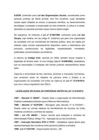 9.63/88, conhecida como Lei das Organizações Sociais, conceituadas como
pessoas jurídicas de direito privado, sem fins lucrativos, cujas atividades
sociais sejam dirigidas ao ensino, à pesquisa científica, ao desenvolvimento
tecnológico, à proteção e preservação do meio ambiente, à cultura e à saúde,
atendidos os requisitos previstos nesse mesmo diploma legal.
Na sequência, foi instituída a Lei nº 9.790/1999, conhecida como Lei das
Oscips, cuja matéria, em seu artigo 4º, evidencia que para uma organização
da sociedade civil ser considerada de interesse público, deve ser regida por
estatuto cujas normas expressamente disponham sobre a observância dos
princípios constitucionais da legalidade, impessoalidade, moralidade,
publicidade, economicidade e da eficiência.
A reforma do Código Civil, ocorrida em 2002, também trouxe impacto à
legislação do terceiro setor. O novo Código (Lei nº 10.406/2002), estabeleceu
que as associações e fundações são formas jurídicas representativas desse
setor.
Vejamos a diversidade de leis, decretos, portarias e instruções normativas,
que versavam sobre as relações de parceria entre o Estado e as
organizações da sociedade civil antes da vigência da Lei nº 13.019/2014,
que cria o marco regulatório das OSC’s.
LEGISLAÇÃO APLICADA AS PARCERIAS ANTES DA LEI 13.019/2014
1967 – Decreto nº 200/67 – Dispõe sobre a organização da Administração
Federal e estabelece diretrizes para a Reforma Administrativa.
1986 – Decreto nº 93.872/86 - Revogado pelo Decreto nº 6.170/2007 -
Dispõe sobre as normas relativas às transferências de recursos da União
mediante convênios e contratos de repasse.
1993 – Lei nº8. 666/93 – Instuiu normas para licitações e contratos da
Administração Pública. (Artigo 116 – Aplicação da Lei aos Convênios)
1997 – Instrução Normativa STN nº 01/97 – Estabelece regras gerais para
operacionalização dos convênios entre parceiros públicos e privados.
1998 - Lei nº 9.637/98 – Organizações Sociais - OS
 
