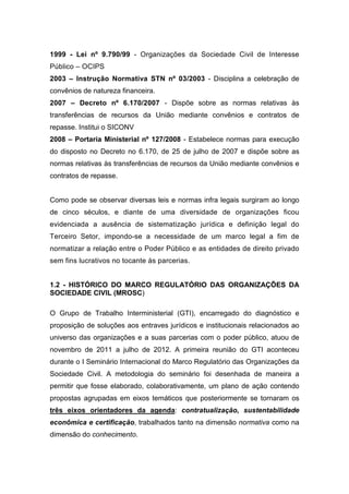 1999 - Lei nº 9.790/99 - Organizações da Sociedade Civil de Interesse
Público – OCIPS
2003 – Instrução Normativa STN nº 03/2003 - Disciplina a celebração de
convênios de natureza financeira.
2007 – Decreto nº 6.170/2007 - Dispõe sobre as normas relativas às
transferências de recursos da União mediante convênios e contratos de
repasse. Institui o SICONV
2008 – Portaria Ministerial nº 127/2008 - Estabelece normas para execução
do disposto no Decreto no 6.170, de 25 de julho de 2007 e dispõe sobre as
normas relativas às transferências de recursos da União mediante convênios e
contratos de repasse.
Como pode se observar diversas leis e normas infra legais surgiram ao longo
de cinco séculos, e diante de uma diversidade de organizações ficou
evidenciada a ausência de sistematização jurídica e definição legal do
Terceiro Setor, impondo-se a necessidade de um marco legal a fim de
normatizar a relação entre o Poder Público e as entidades de direito privado
sem fins lucrativos no tocante às parcerias.
1.2 - HISTÓRICO DO MARCO REGULATÓRIO DAS ORGANIZAÇÕES DA
SOCIEDADE CIVIL (MROSC)
O Grupo de Trabalho Interministerial (GTI), encarregado do diagnóstico e
proposição de soluções aos entraves jurídicos e institucionais relacionados ao
universo das organizações e a suas parcerias com o poder público, atuou de
novembro de 2011 a julho de 2012. A primeira reunião do GTI aconteceu
durante o I Seminário Internacional do Marco Regulatório das Organizações da
Sociedade Civil. A metodologia do seminário foi desenhada de maneira a
permitir que fosse elaborado, colaborativamente, um plano de ação contendo
propostas agrupadas em eixos temáticos que posteriormente se tornaram os
três eixos orientadores da agenda: contratualização, sustentabilidade
econômica e certificação, trabalhados tanto na dimensão normativa como na
dimensão do conhecimento.
 
