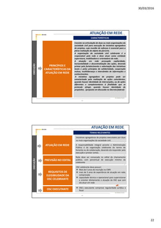 30/03/2016
22
CARACTERÍSTICAS
ATUAÇÃO EM REDEEXECUÇÃO
PRINCÍPIOS E
CARACTERÍSTICAS DA
ATUAÇÃO EM REDE
Consiste na articulação de duas ou mais organizações da
sociedade civil para execução de iniciativa agregadora
de projetos, cuja reunião de esforços é essencial para a
plena realização do objeto da parceria.
A organização da sociedade civil celebrante é a
responsável pela rede e deve atuar como entidade
supervisora, mobilizadora e orientadora da rede.
A atuação em rede pressupõe capilaridade,
horizontalidade e descentralização das ações, devendo
primar pelo fortalecimento e valorização das iniciativas
locais e pelos princípios da solidariedade, cooperação
mútua, multiliderança e intercâmbio de informações e
conhecimentos.
A iniciativa agregadora de projetos pode ser
caracterizada pela realização de ações coincidentes,
quando houver identidade de intervenções, ou de ações
diferentes e complementares à finalidade que se
pretende atingir, quando houver identidade de
propósitos. (proposta em discussão no Decreto federal)
43
TEMAS RELEVANTES
EXECUÇÃO
A responsabilidade integral perante a Administração
Pública é da organização celebrante do termo de
fomento ou de colaboração, devendo ela responder pela
execução e prestar contas.
Rede deve ser convocada no edital do chamamento
público, com percentual de execução mínimo da
celebrante
Iniciativas agregadoras de projetos executados por duas
ou mais organizações da sociedade civil.
ATUAÇÃO EM REDE
OSC celebrante deve possuir:
Mais de 5 anos de inscrição no CNPJ
mais de 3 anos de experiência de atuação em rede,
comprovada
capacidade técnica e operacional para supervisionar
e orientar diretamente a atuação da OSC que com
ela atuar em rede
PREVISÃO NO EDITAL
REQUISITOS DE
ELEGIBILIDADE DA
OSC CELEBRANTE
OSCs executante comprove regularidade jurídica e
fiscalOSC EXECUTANTE
ATUAÇÃO EM REDE
44
 
