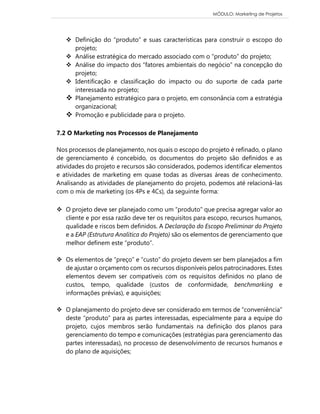 MÓDULO: Marketing de Projetos 
 Definição do “produto” e suas características para construir o escopo do projeto; 
 Análise estratégica do mercado associado com o “produto” do projeto; 
 Análise do impacto dos “fatores ambientais do negócio” na concepção do projeto; 
 Identificação e classificação do impacto ou do suporte de cada parte interessada no projeto; 
 Planejamento estratégico para o projeto, em consonância com a estratégia organizacional; 
 Promoção e publicidade para o projeto. 
7.2 O Marketing nos Processos de Planejamento 
Nos processos de planejamento, nos quais o escopo do projeto é refinado, o plano de gerenciamento é concebido, os documentos do projeto são definidos e as atividades do projeto e recursos são considerados, podemos identificar elementos e atividades de marketing em quase todas as diversas áreas de conhecimento. Analisando as atividades de planejamento do projeto, podemos até relacioná-las com o mix de marketing (os 4Ps e 4Cs), da seguinte forma: 
 O projeto deve ser planejado como um “produto” que precisa agregar valor ao cliente e por essa razão deve ter os requisitos para escopo, recursos humanos, qualidade e riscos bem definidos. A Declaração do Escopo Preliminar do Projeto e a EAP (Estrutura Analítica do Projeto) são os elementos de gerenciamento que melhor definem este “produto”. 
 Os elementos de “preço” e “custo” do projeto devem ser bem planejados a fim de ajustar o orçamento com os recursos disponíveis pelos patrocinadores. Estes elementos devem ser compatíveis com os requisitos definidos no plano de custos, tempo, qualidade (custos de conformidade, benchmarking e informações prévias), e aquisições; 
 O planejamento do projeto deve ser considerado em termos de “conveniência” deste “produto” para as partes interessadas, especialmente para a equipe do projeto, cujos membros serão fundamentais na definição dos planos para gerenciamento do tempo e comunicações (estratégias para gerenciamento das partes interessadas), no processo de desenvolvimento de recursos humanos e do plano de aquisições; 
 