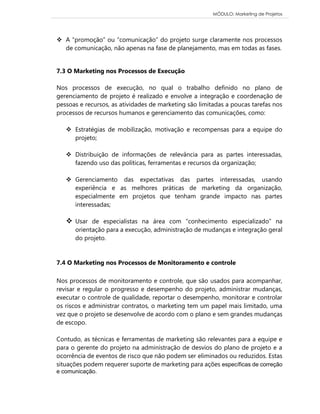 MÓDULO: Marketing de Projetos 
 A “promoção” ou “comunicação” do projeto surge claramente nos processos de comunicação, não apenas na fase de planejamento, mas em todas as fases. 
7.3 O Marketing nos Processos de Execução 
Nos processos de execução, no qual o trabalho definido no plano de gerenciamento de projeto é realizado e envolve a integração e coordenação de pessoas e recursos, as atividades de marketing são limitadas a poucas tarefas nos processos de recursos humanos e gerenciamento das comunicações, como: 
 Estratégias de mobilização, motivação e recompensas para a equipe do projeto; 
 Distribuição de informações de relevância para as partes interessadas, fazendo uso das políticas, ferramentas e recursos da organização; 
 Gerenciamento das expectativas das partes interessadas, usando experiência e as melhores práticas de marketing da organização, especialmente em projetos que tenham grande impacto nas partes interessadas; 
 Usar de especialistas na área com “conhecimento especializado” na orientação para a execução, administração de mudanças e integração geral do projeto. 
7.4 O Marketing nos Processos de Monitoramento e controle 
Nos processos de monitoramento e controle, que são usados para acompanhar, revisar e regular o progresso e desempenho do projeto, administrar mudanças, executar o controle de qualidade, reportar o desempenho, monitorar e controlar os riscos e administrar contratos, o marketing tem um papel mais limitado, uma vez que o projeto se desenvolve de acordo com o plano e sem grandes mudanças de escopo. 
Contudo, as técnicas e ferramentas de marketing são relevantes para a equipe e para o gerente do projeto na administração de desvios do plano de projeto e a ocorrência de eventos de risco que não podem ser eliminados ou reduzidos. Estas situações podem requerer suporte de marketing para ações específicas de correção e comunicação.  